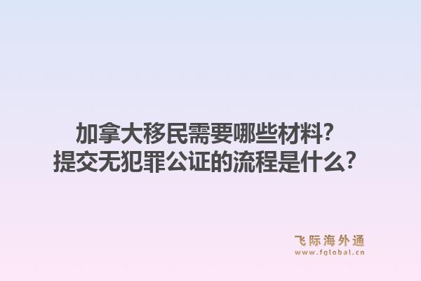 加拿大移民需要哪些材料？提交无犯罪公证的流程是什么？1.jpg