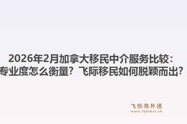 2026年2月加拿大移民中介服务比较：专业度怎么衡量？飞际移民如何脱颖而出？1.jpg