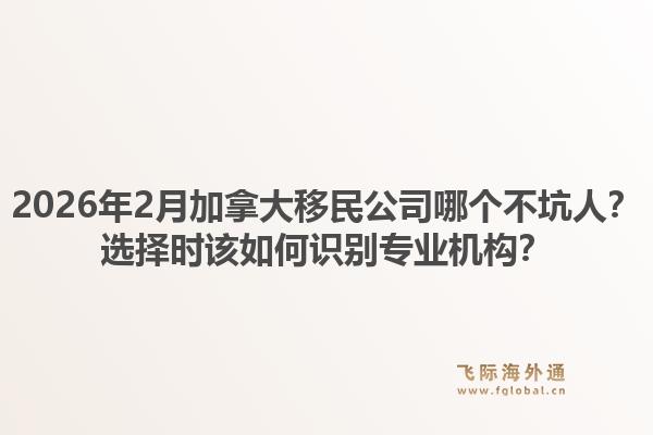 2026年2月加拿大移民公司哪个不坑人？选择时该如何识别专业机构？1.jpg