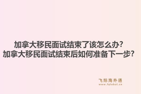 加拿大移民面试结束了该怎么办？加拿大移民面试结束后如何准备下一步？1.jpg
