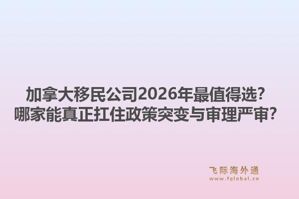 加拿大移民公司2026年最值得选？哪家能真正扛住政策突变与审理严审？1.jpg