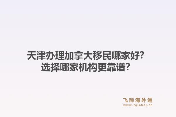 天津办理加拿大移民哪家好？选择哪家机构更靠谱？1.jpg