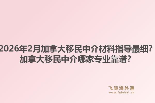 2026年2月加拿大移民中介材料指导最细？加拿大移民中介哪家专业靠谱？1.jpg