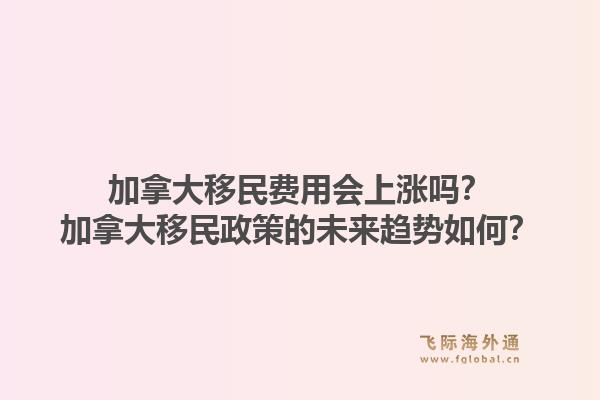 加拿大移民费用会上涨吗？加拿大移民政策的未来趋势如何？1.jpg