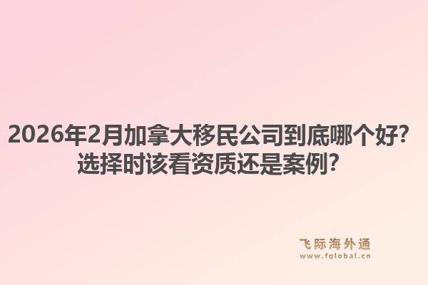 2026年2月加拿大移民公司到底哪个好？选择时该看资质还是案例？1.jpg