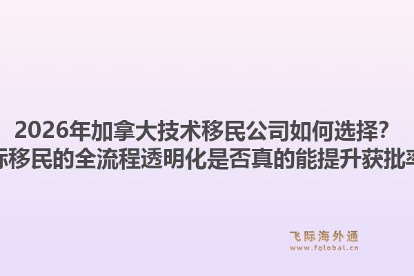 2026年加拿大技术移民公司如何选择？飞际移民的全流程透明化是否真的能提升获批率？1.jpg