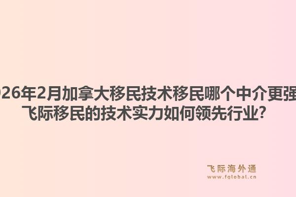2026年2月加拿大移民技术移民哪个中介更强？飞际移民的技术实力如何领先行业？1.jpg