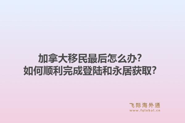 加拿大移民最后怎么办？如何顺利完成登陆和永居获取？