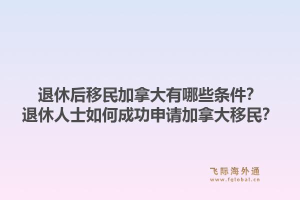 退休后移民加拿大有哪些条件？退休人士如何成功申请加拿大移民？1.jpg