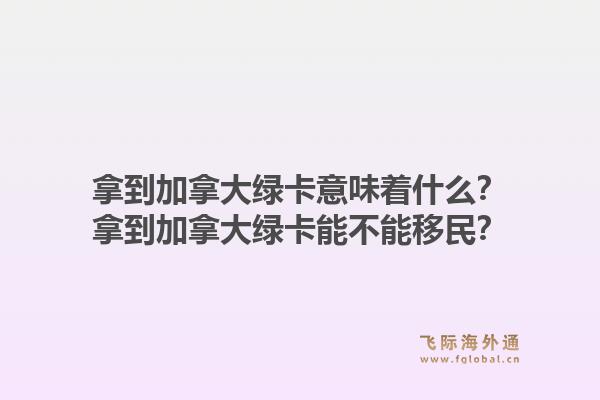 拿到加拿大绿卡意味着什么？拿到加拿大绿卡能不能移民？1.jpg