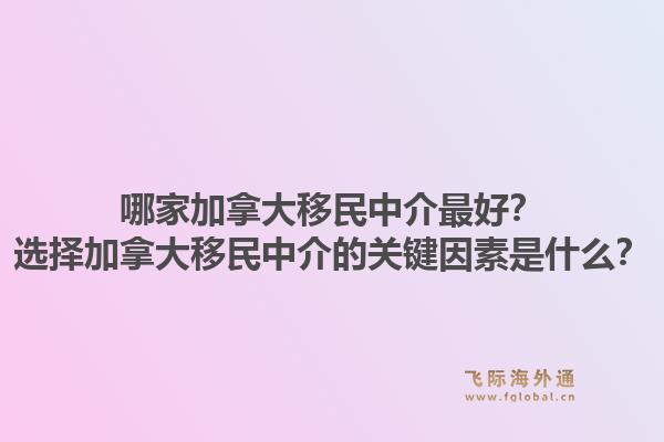哪家加拿大移民中介最好？选择加拿大移民中介的关键因素是什么？1.jpg