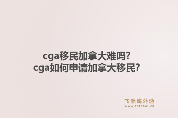 cga移民加拿大难吗？cga如何申请加拿大移民？1.jpg