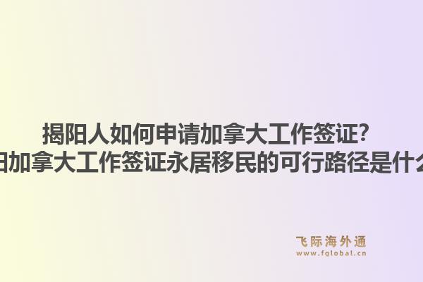 揭阳人如何申请加拿大工作签证？揭阳加拿大工作签证永居移民的可行路径是什么？