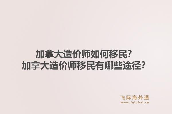 加拿大造价师如何移民？加拿大造价师移民有哪些途径？1.jpg