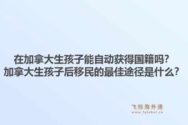 在加拿大生孩子能自动获得国籍吗?加拿大生孩子后移民的最佳途径是什么?1.jpg