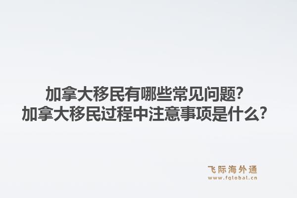 加拿大移民有哪些常见问题?加拿大移民过程中注意事项是什么?1.jpg
