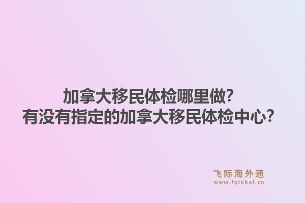 加拿大移民体检哪里做？有没有指定的加拿大移民体检中心？1.jpg