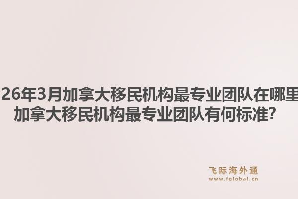 2026年3月加拿大移民机构最专业团队在哪里？加拿大移民机构最专业团队有何标准？1.jpg