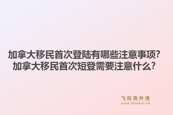 加拿大移民首次登陆有哪些注意事项？加拿大移民首次短登需要注意什么？1.jpg
