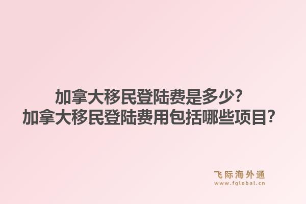 加拿大移民登陆费是多少？加拿大移民登陆费用包括哪些项目？1.jpg