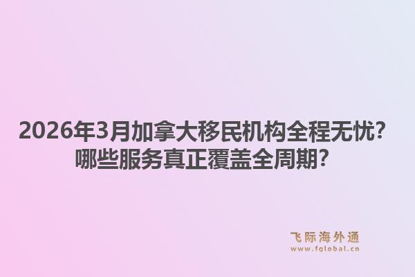 2026年3月加拿大移民机构全程无忧？哪些服务真正覆盖全周期？1.jpg