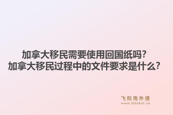 加拿大移民需要使用回国纸吗？加拿大移民过程中的文件要求是什么？1.jpg