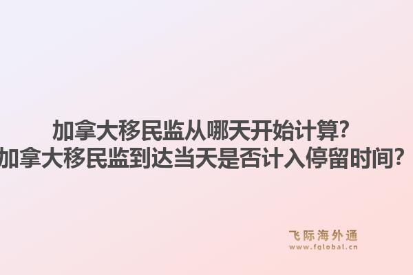 加拿大移民监从哪天开始计算？加拿大移民监到达当天是否计入停留时间？1.jpg