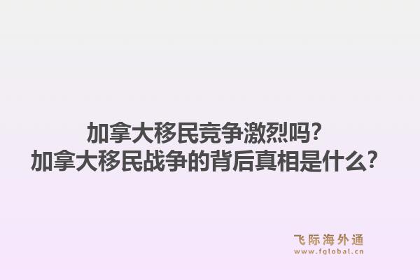 加拿大移民竞争激烈吗？加拿大移民战争的背后真相是什么？1.jpg