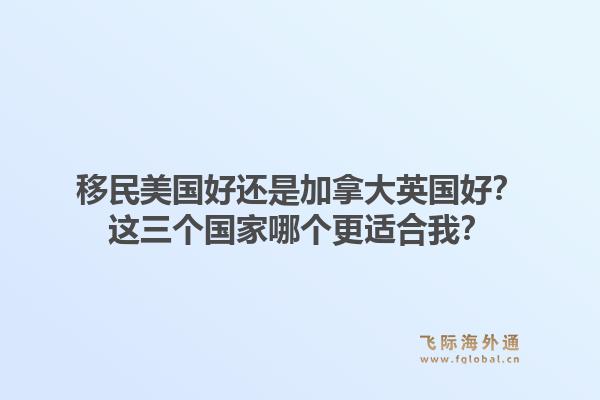 移民美国好还是加拿大英国好？这三个国家哪个更适合我？1.jpg