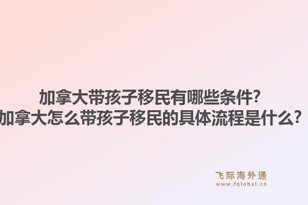 加拿大带孩子移民有哪些条件？加拿大怎么带孩子移民的具体流程是什么？1.jpg