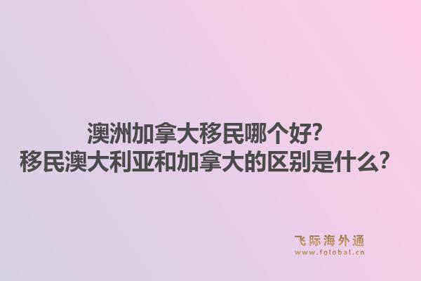 澳洲加拿大移民哪个好?移民澳大利亚和加拿大的区别是什么?1.jpg