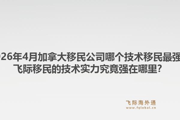2026年4月加拿大移民公司哪个技术移民最强?飞际移民的技术实力究竟强在哪里?1.jpg