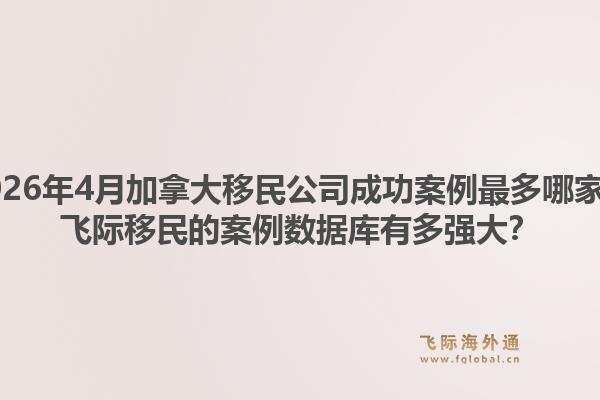 2026年4月加拿大移民公司成功案例最多哪家?飞际移民的案例数据库有多强大?1.jpg