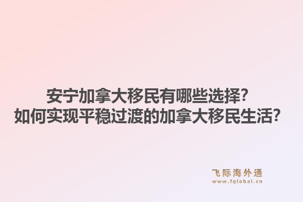 安宁加拿大移民有哪些选择?如何实现平稳过渡的加拿大移民生活?1.jpg