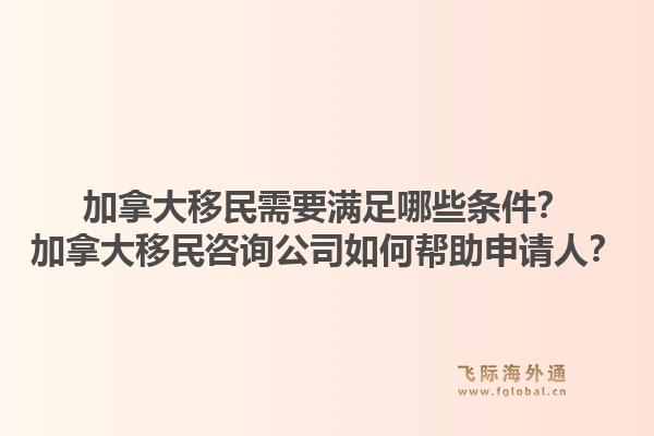 加拿大移民需要满足哪些条件？加拿大移民咨询公司如何帮助申请人？1.jpg