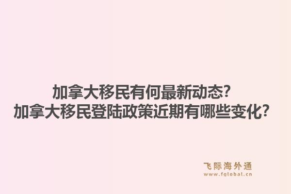 加拿大移民有何最新动态？加拿大移民登陆政策近期有哪些变化？1.jpg