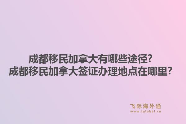 成都移民加拿大有哪些途径？成都移民加拿大签证办理地点在哪里？1.jpg