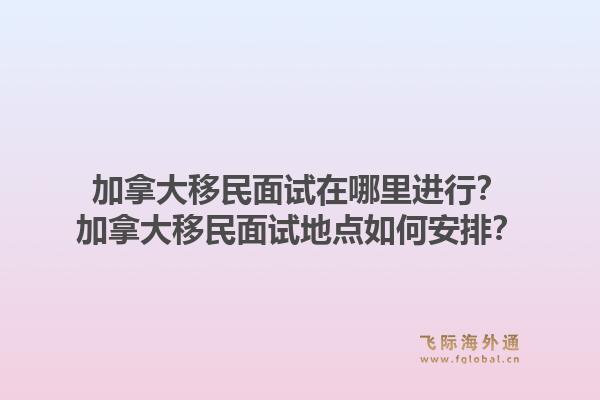 加拿大移民面试在哪里进行？加拿大移民面试地点如何安排？1.jpg