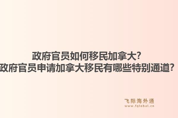 政府官员如何移民加拿大？政府官员申请加拿大移民有哪些特别通道？1.jpg