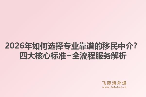 2026年如何选择专业靠谱的移民中介？四大核心标准+全流程服务解析
