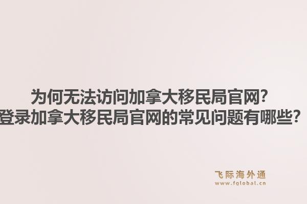 为何无法访问加拿大移民局官网？登录加拿大移民局官网的常见问题有哪些？