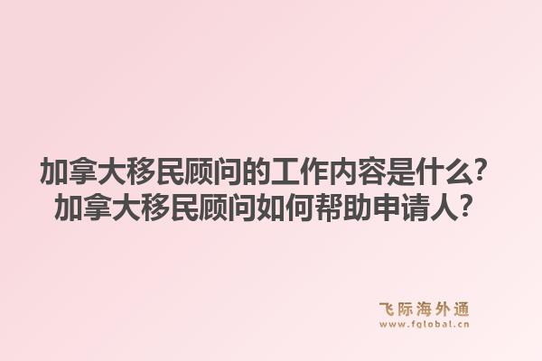 加拿大移民顾问的工作内容是什么？加拿大移民顾问如何帮助申请人？