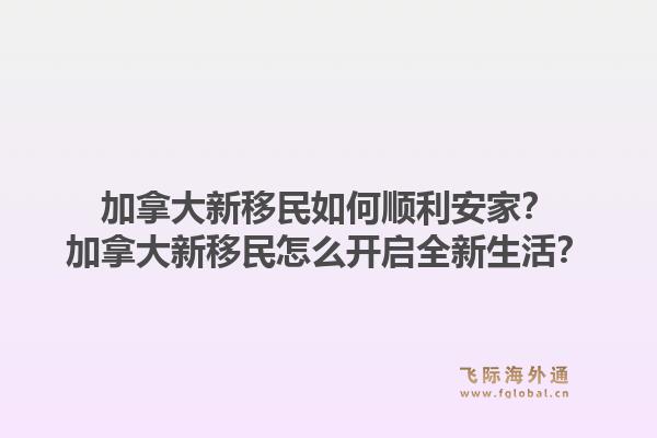 加拿大新移民如何顺利安家？加拿大新移民怎么开启全新生活？