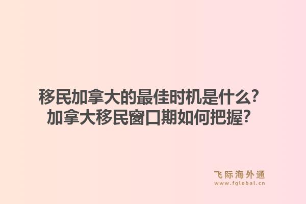 移民加拿大的最佳时机是什么？加拿大移民窗口期如何把握？