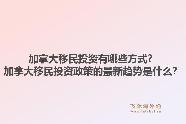 加拿大移民投资有哪些方式？加拿大移民投资政策的最新趋势是什么？