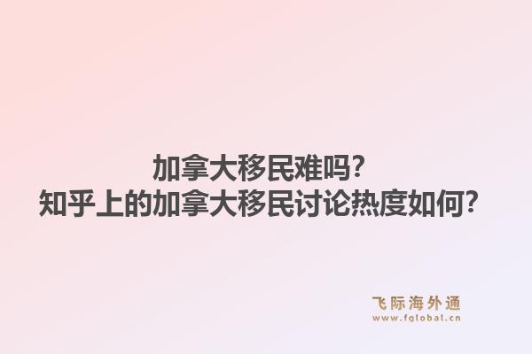 加拿大移民难吗？知乎上的加拿大移民讨论热度如何？