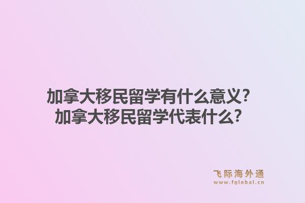加拿大移民留学有什么意义？加拿大移民留学代表什么？